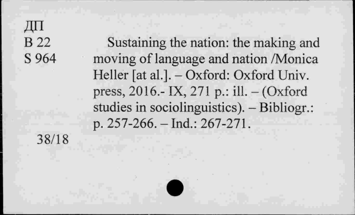 ﻿B 22
S 964
Sustaining the nation: the making and moving of language and nation /Monica Heller [at al.]. - Oxford: Oxford Univ, press, 2016.- IX, 271 p.: ill. - (Oxford studies in sociolinguistics). - Bibliogr.: p. 257-266.-Ind.: 267-271.
38/18